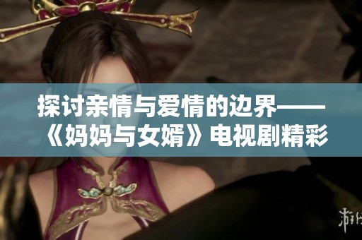 探討親情與愛(ài)情的邊界——《媽媽與女婿》電視劇精彩回顧與分析 探討親情與愛(ài)情的邊界——《媽媽與女婿》電視劇精彩回顧與分析