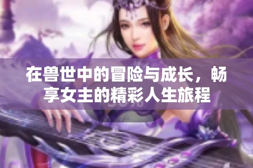 在獸世中的冒險與成長，暢享女主的精彩人生旅程