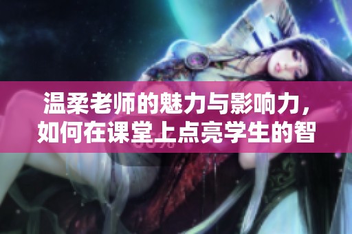 溫柔老師的魅力與影響力，如何在課堂上點(diǎn)亮學(xué)生的智慧火花