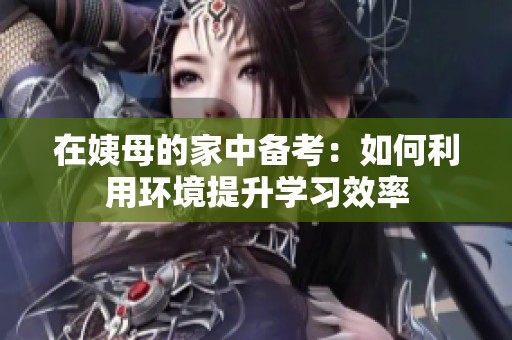 在姨母的家中備考:如何利用環(huán)境提升學(xué)習(xí)效率 在姨母的家中備考:如何利用環(huán)境提升學(xué)習(xí)效率