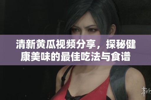 清新黃瓜視頻分享，探秘健康美味的最佳吃法與食譜