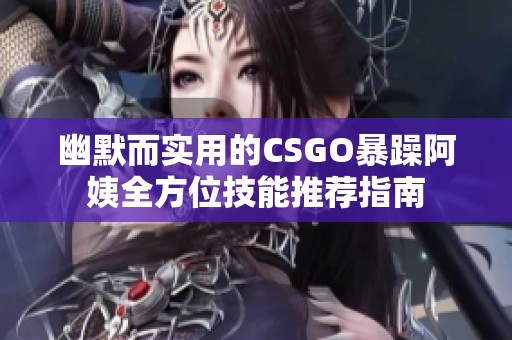幽默而實用的CSGO暴躁阿姨全方位技能推薦指南 幽默而實用的CSGO暴躁阿姨全方位技能推薦指南