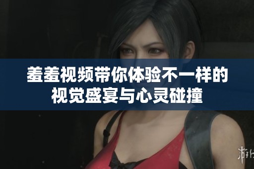 羞羞視頻帶你體驗不一樣的視覺盛宴與心靈碰撞 羞羞視頻帶你體驗不一樣的視覺盛宴與心靈碰撞