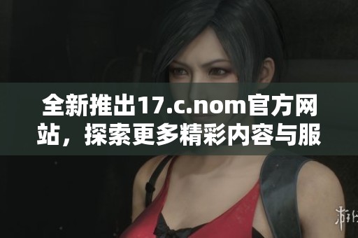 全新推出17.c.nom官方網(wǎng)站，探索更多精彩內(nèi)容與服務(wù)功能