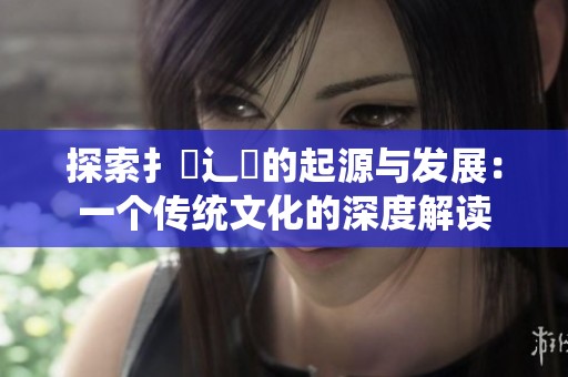 探索扌喿辶畐的起源與發(fā)展:一個傳統(tǒng)文化的深度解讀 探索扌喿辶畐的起源與發(fā)展:一個傳統(tǒng)文化的深度解讀