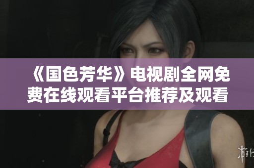 《國(guó)色芳華》電視劇全網(wǎng)免費(fèi)在線觀看平臺(tái)推薦及觀看攻略 《國(guó)色芳華》電視劇全網(wǎng)免費(fèi)在線觀看平臺(tái)推薦及觀看攻略